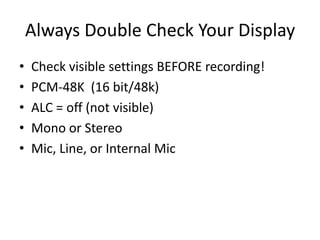 Always Double Check Your Display
•   Check visible settings BEFORE recording!
•   PCM-48K (16 bit/48k)
•   ALC = off (not visible)
•   Mono or Stereo
•   Mic, Line, or Internal Mic
 