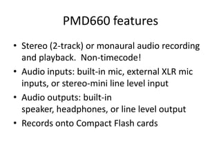 PMD660 features
• Stereo (2-track) or monaural audio recording
  and playback. Non-timecode!
• Audio inputs: built-in mic, external XLR mic
  inputs, or stereo-mini line level input
• Audio outputs: built-in
  speaker, headphones, or line level output
• Records onto Compact Flash cards
 