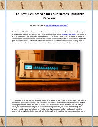 The Best AV Receiver for Your Homes - Marantz
                     Receiver
_____________________________________________________________________________________

                          By Raviorentzen – http://marantzreceiver.net/


Yes, it can be difficult to write about web business processes because you do not know how far to go
with explaining everything. Just as a quick example of what we mean, Marantz Receiver is an area that
very many beginners will not have full knowledge about in the first place.Even something as simple as
setting up an autoresponder and doing email marketing requires some detailed knowledge to do it with
good effect.What we will talk about in this article assumes a certain level of previous learning. Those
who are new to online business need to remember there is always a lot more to the story in any article.




On the other hand, nothing teaches quite as well as experience, and if you discover something is missing
then you will get feedback in some way.Before you start a new home improvement project, no matter
how simple or complicated, you need to have a clear plan in place. These important tips can help you
reach your home improvement goal with as little pain as possible.If your roof is in need of repair,
consider replacing your current roof with white tiles. Dark colors absorb light and cause the attic to
become extremely hot. A lighter color reflects light away from the surface and that equates to a cooler
 
