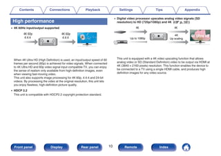High performance
0 4K 60Hz input/output supported
.
When 4K Ultra HD (High Definition) is used, an input/output speed of 60
frames per second (60p) is achieved for video signals. When connected
to 4K Ultra HD and 60p video signal input compatible TV, you can enjoy
the sense of realism only available from high-definition images, even
when viewing fast-moving video.
This unit also supports image processing for 4K 60p, 4:4:4 and 24-bit
videos. By processing the video at the original resolution, this unit lets
you enjoy flawless, high-definition picture quality.
0 HDCP 2.2
This unit is compatible with HDCP2.2 copyright protection standard.
0 Digital video processor upscales analog video signals (SD
resolution) to HD (720p/1080p) and 4K (v p. 181)
.
4K
Up scaling
Up to 1080p
This unit is equipped with a 4K video upscaling function that allows
analog video or SD (Standard Definition) video to be output via HDMI at
4K (3840 × 2160 pixels) resolution. This function enables the device to
be connected to a TV using a single HDMI cable, and produces high
definition images for any video source.
Contents Connections Playback Settings Tips Appendix
10
Front panel Display Rear panel Remote Index
 