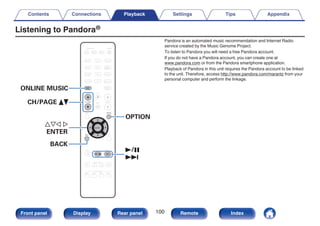 Listening to Pandora®
.
CBL/SAT
GAME
DVD
AUX1 MEDIA
PLAYER
Blu-ray
TV AUDIO
iPod/USB Bluetooth
TUNER
INTERNET
RADIO
AUX2
CD
SETUP
SOUND MODE
TUNE +
-
TUNE
SMART SELECT
1 2 3 4
PURE
MOVIE GAME
MUSIC
INFO
VOLUME
MUTE
ECO
ZONE SELECT
SLEEP
MAIN ZONE2
POWER
ONLINE
MUSIC
CH / PAGE
BACK
ENTER
OPTION
1/3
9
uio p
ENTER
OPTION
CH/PAGE df
BACK
ONLINE MUSIC
Pandora is an automated music recommendation and Internet Radio
service created by the Music Genome Project.
To listen to Pandora you will need a free Pandora account.
If you do not have a Pandora account, you can create one at
www.pandora.com or from the Pandora smartphone application.
Playback of Pandora in this unit requires the Pandora account to be linked
to the unit. Therefore, access http://www.pandora.com/marantz from your
personal computer and perform the linkage.
Contents Connections Playback Settings Tips Appendix
100
Front panel Display Rear panel Remote Index
 