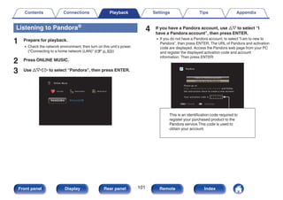 Listening to Pandora®
1 Prepare for playback.
0 Check the network environment, then turn on this unit’s power.
(“Connecting to a home network (LAN)” (v p. 63))
2 Press ONLINE MUSIC.
3 Use uio p to select “Pandora”, then press ENTER.
.
Favorites Internet Radio
Online Music
Media Server
4 If you have a Pandora account, use ui to select “I
have a Pandora account”, then press ENTER.
0 If you do not have a Pandora account, to select “I am to new to
Pandora”, then press ENTER. The URL of Pandora and activation
code are displayed. Access the Pandora web page from your PC
and register the displayed activation code and account
information. Then press ENTER.
.
BACK
BACK
Pandora
I have a Pandora account
Please go to
http://www.pandora.com/marantz and follow
the instructions there to create a new account.
Your activation code is : zzzzzz
I am to new to Pandora
Cancel Continue
This is an identification code required to
register your purchased product to the
Pandora service.This code is used to
obtain your account.
Contents Connections Playback Settings Tips Appendix
101
Front panel Display Rear panel Remote Index
 