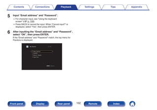 5 Input “Email address” and “Password”.
0 For character input, see “Using the keyboard
screen” (v p. 159).
0 Press BACK to cancel the input. When “Cancel input?” is
displayed, select “Yes”, then press ENTER.
6 After inputting the “Email address” and “Password”,
select “OK”, then press ENTER.
If the “Email address” and “Password” match, the top menu for
Pandora is displayed.
.
OPTION
OPTION
My Station [1/4]
Option
New Station
Shuffle
Music1 Radio
Sign Out
Contents Connections Playback Settings Tips Appendix
102
Front panel Display Rear panel Remote Index
 