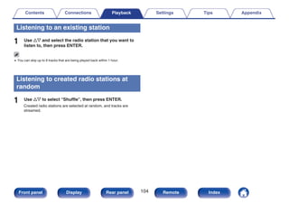 Listening to an existing station
1 Use ui and select the radio station that you want to
listen to, then press ENTER.
0 You can skip up to 6 tracks that are being played back within 1 hour.
Listening to created radio stations at
random
1 Use ui to select “Shuffle”, then press ENTER.
Created radio stations are selected at random, and tracks are
streamed.
Contents Connections Playback Settings Tips Appendix
104
Front panel Display Rear panel Remote Index
 