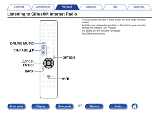 Listening to SiriusXM Internet Radio
.
CBL/SAT
GAME
DVD
AUX1 MEDIA
PLAYER
Blu-ray
TV AUDIO
iPod/USB Bluetooth
TUNER
INTERNET
RADIO
AUX2
CD
SETUP
SOUND MODE
TUNE +
-
TUNE
SMART SELECT
1 2 3 4
PURE
MOVIE GAME
MUSIC
INFO
VOLUME
MUTE
ECO
ZONE SELECT
SLEEP
MAIN ZONE2
POWER
BACK
ENTER
OPTION
ONLINE
MUSIC
CH / PAGE
CBL/SAT
GAME
DVD
AUX1 MEDIA
PLAYER
Blu-ray
TV AUDIO
iPod/USB Bluetooth
TUNER
INTERNET
RADIO
AUX2
CD
SETUP
SOUND MODE
TUNE +
-
TUNE
SMART SELECT
1 2 3 4
PURE
MOVIE GAME
MUSIC
INFO
VOLUME
MUTE
ECO
ZONE SELECT
SLEEP
MAIN ZONE2
POWER
BACK
ENTER
OPTION
ONLINE
MUSIC
CH / PAGE
uio p
ENTER
OPTION
CH/PAGE df
BACK
1/3
ONLINE MUSIC
You can access SiriusXM to enjoy access to a wide range of unique
content.
An All Access package lets you listen to SiriusXM on your computer,
smartphone, tablet or Lynx Portable.
For details, see the SiriusXM homepage.
http://www.siriusxm.com
Contents Connections Playback Settings Tips Appendix
107
Front panel Display Rear panel Remote Index
 