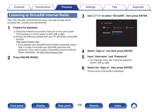 Listening to SiriusXM Internet Radio
Over 155 channels commercial-free music, plus play-by-play sports,
exclusive talk, comedy and entertainment.
1 Prepare for playback.
A Check the network environment, then turn on this unit’s power.
(“Connecting to a home network (LAN)” (v p. 63))
B Access the following website from your PC and obtain a SiriusXM
account.
http://www.siriusxm.com
0 If you already have SiriusXM Internet Radio credentials, select
Sign in in step 4 and enter your SiriusXM username and
password. If you need to setup a SiriusXM account or Internet
Radio credentials, visit http://care.siriusxm.com
2 Press ONLINE MUSIC.
3 Use uio p to select “SiriusXM”, then press ENTER.
.
Favorites Internet Radio
Online Music
Media Server
4 Select “Sign in” and then press ENTER.
5 Input “Username” and “Password”.
0 For character input, see “Using the keyboard
screen” (v p. 159).
6 Select the “Sign in”, then press ENTER.
The top menu of SiriusXM is displayed.
Contents Connections Playback Settings Tips Appendix
108
Front panel Display Rear panel Remote Index
 