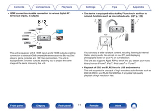 0 HDMI connections enable connection to various digital AV
devices (8 inputs, 2 outputs)
.
8 2
Out
In
This unit is equipped with 8 HDMI inputs and 2 HDMI outputs enabling
connection to various HDMI compatible devices such as Blu-ray Disc
players, game consoles and HD video camcorders. This unit is
equipped with 2 monitor outputs, enabling you to project the same
image at the same time using this unit.
0 The device is equipped with a AirPlay® function in addition to
network functions such as Internet radio etc. (v p. 110)
.
You can enjoy a wide variety of content, including listening to Internet
Radio, playing audio files stored on your PC, and displaying
photographs stored on your PC on our television.
This unit also supports Apple AirPlay which lets you stream your music
library from an iPhone®, iPad®, iPod touch® or iTunes®.
0 Playback of DSD and FLAC files via USB and networks
This unit supports the playback of high resolution audio formats such as
DSD (2.8 MHz) and FLAC 192 kHz files. It provides high quality
playback of high resolution files.
Contents Connections Playback Settings Tips Appendix
11
Front panel Display Rear panel Remote Index
 