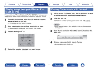 Playing songs from your iPhone, iPod
touch or iPad
If you update your “iPhone/iPod touch/iPad” to iOS 4.2.1 or later, you can
stream music stored in your “iPhone/iPod touch/iPad” directly to this unit.
1 Connect your iPhone, iPod touch or iPad Wi-Fi to the
same network as this unit.
0 For details, see your device’s manual.
2 Play the song on your iPhone, iPod touch or iPad.
' is displayed on the iPhone, iPod touch or iPad screen.
3 Tap the AirPlay icon '.
.
AirPlay
AirPlay
AirDrop
AirDrop
4 Select the speaker (devices) you want to use.
Playing iTunes music with this unit
1 Install iTunes 10, or later, on a Mac or Windows PC that
is connected to the same network as this unit.
2 Turn this unit ON.
Set “Network Control” to “Always On” for this unit. (v p. 217)
NOTE
0 When “Network Control” is set to “Always On”, the unit consumes more
standby power.
3 Start iTunes and click the AirPlay icon ' to select the
main unit.
.
4 Choose a song and click play in iTunes.
The music will stream to this unit.
Contents Connections Playback Settings Tips Appendix
111
Front panel Display Rear panel Remote Index
 
