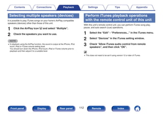 Selecting multiple speakers (devices)
It is possible to play iTunes songs on your home’s AirPlay compatible
speakers (devices) other than those of this unit.
1 Click the AirPlay icon ' and select “Multiple”.
2 Check the speakers you want to use.
NOTE
0 In playback using the AirPlay function, the sound is output at the iPhone, iPod
touch, iPad or iTunes volume setting level.
You should turn down the iPhone, iPod touch, iPad or iTunes volume prior to
playback and then adjust it to a suitable level.
Perform iTunes playback operations
with the remote control unit of this unit
With this unit’s remote control unit, you can perform iTunes song play,
pause, and auto search (cue) operations.
1 Select the “Edit” - “Preferences...” in the iTunes menu.
2 Select “Devices” in the iTunes setting window.
3 Check “Allow iTunes audio control from remote
speakers”, and then click “OK”.
0 This does not need to be set if using version 12 or later of iTunes.
Contents Connections Playback Settings Tips Appendix
112
Front panel Display Rear panel Remote Index
 