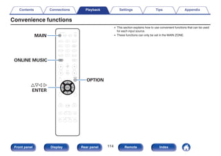 Convenience functions
.
CBL/SAT
GAME
DVD
AUX1 MEDIA
PLAYER
Blu-ray
TV AUDIO
iPod/USB Bluetooth
TUNER
INTERNET
RADIO
AUX2
CD
BACK SETUP
SOUND MODE
TUNE +
-
TUNE
SMART SELECT
1 2 3 4
PURE
MOVIE GAME
MUSIC
INFO
CH / PAGE VOLUME
MUTE
ECO
ZONE SELECT
SLEEP
ZONE2
POWER
OPTION
ENTER
ONLINE
MUSIC
MAIN
MAIN
uio p
ENTER
OPTION
ONLINE MUSIC
0 This section explains how to use convenient functions that can be used
for each input source.
0 These functions can only be set in the MAIN ZONE.
Contents Connections Playback Settings Tips Appendix
114
Front panel Display Rear panel Remote Index
 