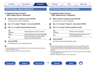 Performing repeat playback
n Supported input sources:
USB / Media Server / Bluetooth
1 While content is playing, press OPTION.
The option menu screen is displayed.
2 Use ui to select “Repeat”, then press ENTER.
3 Use o p to select repeat playback mode.
Off
(Default):
Repeat playback mode is canceled.
One: A file being played is played repeatedly.
All:
All files in the folder currently being
played are played repeatedly.
4 Press ENTER.
The display returns to the playback screen.
0 This cannot be set up if the Bluetooth device does not support the repeat setting
under the AVRCP profile.
0 “Repeat” settings are stored for each input source.
Performing random playback
n Supported input sources :
USB / Media Server / Bluetooth
1 While content is playing, press OPTION.
The option menu screen is displayed.
2 Use ui to select “Random”, then press ENTER.
3 Use o p to select random playback mode.
Off
(Default):
Disable random playback.
On:
Randomly play back all tracks in the
current playback folder.
4 Press ENTER.
The display returns to the playback screen.
0 During random playback, each time playback of a track is completed, another
track is randomly selected for playback from tracks in the folder. Therefore, it’s
possible that you may hear a track played back more than once during random
playback.
0 This cannot be set up if the Bluetooth device does not support the random setting
under the AVRCP profile.
0 “Random” settings are stored for each input source.
Contents Connections Playback Settings Tips Appendix
115
Front panel Display Rear panel Remote Index
 