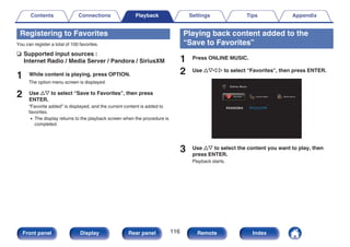 Registering to Favorites
You can register a total of 100 favorites.
n Supported input sources :
Internet Radio / Media Server / Pandora / SiriusXM
1 While content is playing, press OPTION.
The option menu screen is displayed.
2 Use ui to select “Save to Favorites”, then press
ENTER.
“Favorite added” is displayed, and the current content is added to
favorites.
0 The display returns to the playback screen when the procedure is
completed.
Playing back content added to the
“Save to Favorites”
1 Press ONLINE MUSIC.
2 Use uio p to select “Favorites”, then press ENTER.
.
Favorites Internet Radio
Online Music
Media Server
3 Use ui to select the content you want to play, then
press ENTER.
Playback starts.
Contents Connections Playback Settings Tips Appendix
116
Front panel Display Rear panel Remote Index
 