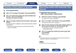 Deleting content added to favorites
1 Press ONLINE MUSIC.
2 Use uio p to select “Favorites”, then press ENTER.
3 Use ui to select the content you want to delete from
favorites, then press OPTION.
The option menu screen is displayed.
4 Use ui to select “Remove from Favorites”, then press
ENTER.
“Favorite removed” is displayed, and the selected content is deleted
from favorites.
0 The screen returns to the previous screen when the delete
process is complete.
Searching content with keywords (Text
Search)
n Supported input sources :
USB / Internet Radio / Media Server
1 While the content is playing, press OPTION.
The option menu screen is displayed.
2 Use ui to select “Text Search”, then press ENTER.
The keyboard input screen is displayed.
3 Enter the first character of the Internet Radio station or
file you want to search for, and then press “OK”.
0 For character input, see “Using the keyboard
screen” (v p. 159).
4 Use ui to select the content you want to play, then
press ENTER.
Playback starts.
0 “Text Search” searches for Internet Radio stations or files that start with the
entered first character from the displayed list.
NOTE
0 Text Search may not work for some lists.
Contents Connections Playback Settings Tips Appendix
117
Front panel Display Rear panel Remote Index
 
