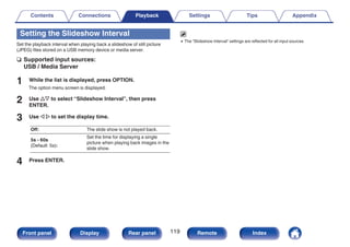 Setting the Slideshow Interval
Set the playback interval when playing back a slideshow of still picture
(JPEG) files stored on a USB memory device or media server.
n Supported input sources:
USB / Media Server
1 While the list is displayed, press OPTION.
The option menu screen is displayed.
2 Use ui to select “Slideshow Interval”, then press
ENTER.
3 Use o p to set the display time.
Off: The slide show is not played back.
5s - 60s
(Default: 5s):
Set the time for displaying a single
picture when playing back images in the
slide show.
4 Press ENTER.
0 The “Slideshow Interval” settings are reflected for all input sources.
Contents Connections Playback Settings Tips Appendix
119
Front panel Display Rear panel Remote Index
 