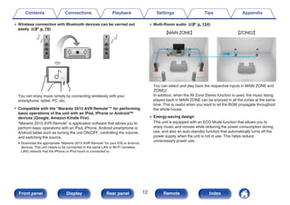 0 Wireless connection with Bluetooth devices can be carried out
easily (v p. 79)
.
You can enjoy music simply by connecting wirelessly with your
smartphone, tablet, PC, etc.
0 Compatible with the “Marantz 2015 AVR Remote”z for performing
basic operations of the unit with an iPad, iPhone or Android™
devices (Google, Amazon Kindle Fire)
“Marantz 2015 AVR Remote” is application software that allows you to
perform basic operations with an iPad, iPhone, Android smartphone or
Android tablet such as turning the unit ON/OFF, controlling the volume,
and switching the source.
zDownload the appropriate “Marantz 2015 AVR Remote” for your iOS or Android
devices. This unit needs to be connected to the same LAN or Wi-Fi (wireless
LAN) network that the iPhone or iPod touch is connected to.
0 Multi-Room audio (v p. 124)
.
GMAIN ZONEH GZONE2H
You can select and play back the respective inputs in MAIN ZONE and
ZONE2.
In addition, when the All Zone Stereo function is used, the music being
played back in MAIN ZONE can be enjoyed in all the zones at the same
time. This is useful when you want to let the BGM propagate throughout
the whole house.
0 Energy-saving design
This unit is equipped with an ECO Mode function that allows you to
enjoy music and movies while reducing the power consumption during
use, and also an auto-standby function that automatically turns off the
power supply when the unit is not in use. This helps reduce
unnecessary power use.
Contents Connections Playback Settings Tips Appendix
12
Front panel Display Rear panel Remote Index
 
