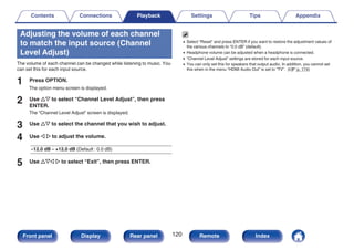 Adjusting the volume of each channel
to match the input source (Channel
Level Adjust)
The volume of each channel can be changed while listening to music. You
can set this for each input source.
1 Press OPTION.
The option menu screen is displayed.
2 Use ui to select “Channel Level Adjust”, then press
ENTER.
The “Channel Level Adjust” screen is displayed.
3 Use ui to select the channel that you wish to adjust.
4 Use o p to adjust the volume.
–12.0 dB – +12.0 dB (Default : 0.0 dB)
5 Use uio p to select “Exit”, then press ENTER.
0 Select “Reset” and press ENTER if you want to restore the adjustment values of
the various channels to “0.0 dB” (default).
0 Headphone volume can be adjusted when a headphone is connected.
0 “Channel Level Adjust” settings are stored for each input source.
0 You can only set this for speakers that output audio. In addition, you cannot set
this when in the menu “HDMI Audio Out” is set to “TV”. (v p. 174)
Contents Connections Playback Settings Tips Appendix
120
Front panel Display Rear panel Remote Index
 