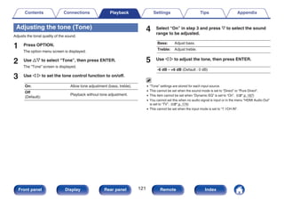 Adjusting the tone (Tone)
Adjusts the tonal quality of the sound.
1 Press OPTION.
The option menu screen is displayed.
2 Use ui to select “Tone”, then press ENTER.
The “Tone” screen is displayed.
3 Use o p to set the tone control function to on/off.
On: Allow tone adjustment (bass, treble).
Off
(Default):
Playback without tone adjustment.
4 Select “On” in step 3 and press i to select the sound
range to be adjusted.
Bass: Adjust bass.
Treble: Adjust treble.
5 Use o p to adjust the tone, then press ENTER.
-6 dB – +6 dB (Default : 0 dB)
0 “Tone” settings are stored for each input source.
0 This cannot be set when the sound mode is set to “Direct” or “Pure Direct”.
0 This item cannot be set when “Dynamic EQ” is set to “On”. (v p. 167)
0 You cannot set this when no audio signal is input or in the menu “HDMI Audio Out”
is set to “TV”. (v p. 174)
0 This cannot be set when the input mode is set to “7.1CH IN”.
Contents Connections Playback Settings Tips Appendix
121
Front panel Display Rear panel Remote Index
 