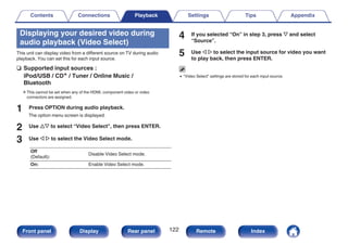 Displaying your desired video during
audio playback (Video Select)
This unit can display video from a different source on TV during audio
playback. You can set this for each input source.
n Supported input sources :
iPod/USB / CDz / Tuner / Online Music /
Bluetooth
zThis cannot be set when any of the HDMI, component video or video
connectors are assigned.
1 Press OPTION during audio playback.
The option menu screen is displayed.
2 Use ui to select “Video Select”, then press ENTER.
3 Use o p to select the Video Select mode.
Off
(Default):
Disable Video Select mode.
On: Enable Video Select mode.
4 If you selected “On” in step 3, press i and select
“Source”.
5 Use o p to select the input source for video you want
to play back, then press ENTER.
0 “Video Select” settings are stored for each input source.
Contents Connections Playback Settings Tips Appendix
122
Front panel Display Rear panel Remote Index
 