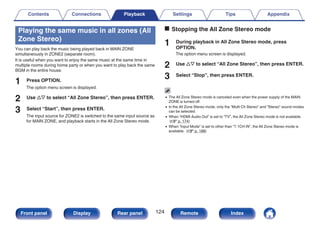 Playing the same music in all zones (All
Zone Stereo)
You can play back the music being played back in MAIN ZONE
simultaneously in ZONE2 (separate room).
It is useful when you want to enjoy the same music at the same time in
multiple rooms during home party or when you want to play back the same
BGM in the entire house.
1 Press OPTION.
The option menu screen is displayed.
2 Use ui to select “All Zone Stereo”, then press ENTER.
3 Select “Start”, then press ENTER.
The input source for ZONE2 is switched to the same input source as
for MAIN ZONE, and playback starts in the All Zone Stereo mode.
o Stopping the All Zone Stereo mode
1 During playback in All Zone Stereo mode, press
OPTION.
The option menu screen is displayed.
2 Use ui to select “All Zone Stereo”, then press ENTER.
3 Select “Stop”, then press ENTER.
0 The All Zone Stereo mode is canceled even when the power supply of the MAIN
ZONE is turned off.
0 In the All Zone Stereo mode, only the “Multi Ch Stereo” and “Stereo” sound modes
can be selected.
0 When “HDMI Audio Out” is set to “TV”, the All Zone Stereo mode is not available.
(v p. 174)
0 When “Input Mode” is set to other than “7.1CH IN”, the All Zone Stereo mode is
available. (v p. 188)
Contents Connections Playback Settings Tips Appendix
124
Front panel Display Rear panel Remote Index
 