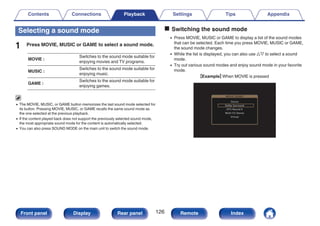 Selecting a sound mode
1 Press MOVIE, MUSIC or GAME to select a sound mode.
MOVIE :
Switches to the sound mode suitable for
enjoying movies and TV programs.
MUSIC :
Switches to the sound mode suitable for
enjoying music.
GAME :
Switches to the sound mode suitable for
enjoying games.
0 The MOVIE, MUSIC, or GAME button memorizes the last sound mode selected for
its button. Pressing MOVIE, MUSIC, or GAME recalls the same sound mode as
the one selected at the previous playback.
0 If the content played back does not support the previously selected sound mode,
the most appropriate sound mode for the content is automatically selected.
0 You can also press SOUND MODE on the main unit to switch the sound mode.
o Switching the sound mode
0 Press MOVIE, MUSIC or GAME to display a list of the sound modes
that can be selected. Each time you press MOVIE, MUSIC or GAME,
the sound mode changes.
0 While the list is displayed, you can also use ui to select a sound
mode.
0 Try out various sound modes and enjoy sound mode in your favorite
mode.
GExampleH When MOVIE is pressed
.
MOVIE SOUND
Stereo
DTS Neural:X
Multi Ch Stereo
Virtual
Dolby Surround
Contents Connections Playback Settings Tips Appendix
126
Front panel Display Rear panel Remote Index
 