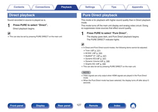 Direct playback
Sound recorded in source is played as is.
1 Press PURE to select “Direct”.
Direct playback begins.
0 This can also be set by pressing PURE DIRECT on the main unit.
Pure Direct playback
This mode is for playback with higher sound quality than in Direct playback
mode.
This mode turns off the main unit display and analog video circuit. Doing
so suppresses noise sources that affect sound quality.
1 Press PURE to select “Pure Direct”.
The display goes dark, and Pure Direct playback begins.
The PURE DIRECT indicator lights.
0 In Direct and Pure Direct sound modes, the following items cannot be adjusted.
0 Tone (v p. 121)
0 M-DAX (v p. 164)
0 MultEQ® XT (v p. 167)
0 Dynamic EQ (v p. 167)
0 Dynamic Volume (v p. 168)
0 Graphic EQ (v p. 169)
0 This can also be set by pressing PURE DIRECT on the main unit.
NOTE
0 Video signals are only output when HDMI signals are played in the Pure Direct
mode.
0 When the Pure Direct mode has been selected, the display turns off after about 5
seconds.
Contents Connections Playback Settings Tips Appendix
127
Front panel Display Rear panel Remote Index
 