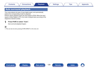 Auto surround playback
This mode detects the type of input digital signal, and automatically
selects the corresponding mode for playback.
Perform stereo playback when the input signal is PCM. When the input
signal is Dolby Digital or DTS, the music is played back according to the
respective channel number.
1 Press PURE to select “Auto”.
Auto surround playback begins.
0 This can also be set by pressing PURE DIRECT on the main unit.
Contents Connections Playback Settings Tips Appendix
128
Front panel Display Rear panel Remote Index
 
