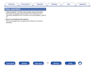 Easy operation
0 “Setup Assistant” provides easy-to-follow setup instructions
First select the language when prompted. Then simply follow the
instructions displayed on the TV screen to set up the speakers, network,
etc.
0 Easy to use Graphical User Interface
This unit is equipped with a Graphical User Interface for improved
operability.
Contents Connections Playback Settings Tips Appendix
13
Front panel Display Rear panel Remote Index
 