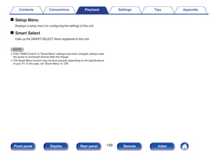 o Setup Menu
Displays a setup menu for configuring the settings of this unit.
o Smart Select
Calls up the SMART SELECT items registered to this unit.
NOTE
0 If the “HDMI Control” or “Smart Menu” settings have been changed, always reset
the power to connected devices after the change.
0 The Smart Menu function may not work properly depending on the specifications
of your TV. In this case, set “Smart Menu” to “Off”.
Contents Connections Playback Settings Tips Appendix
139
Front panel Display Rear panel Remote Index
 