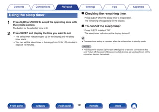 Using the sleep timer
1 Press MAIN or ZONE2 to select the operating zone with
the remote control.
The button for the selected zone is lit.
2 Press SLEEP and display the time you want to set.
0 The sleep timer indicator lights up on the display and the sleep
timer starts.
0 You can set the sleep timer in the range from 10 to 120 minutes in
steps of 10 minutes.
o Checking the remaining time
Press SLEEP when the sleep timer is in operation.
The remaining time appears on the display.
o To cancel the sleep timer
Press SLEEP to select “Off”.
The sleep timer indicator on the display turns off.
0 The sleep timer setting is canceled when the unit switches to standby mode.
NOTE
0 The sleep timer function cannot turn off the power of devices connected to this
unit. To turn off the power of those connected devices, set up sleep timers on the
connected devices themselves.
Contents Connections Playback Settings Tips Appendix
141
Front panel Display Rear panel Remote Index
 