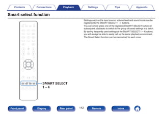 Smart select function
.
CBL/SAT
GAME
DVD
AUX1 MEDIA
PLAYER
Blu-ray
TV AUDIO
iPod/USB Bluetooth
TUNER
INTERNET
RADIO
ONLINE
MUSIC
AUX2
CD
BACK SETUP
ENTER
SOUND MODE
TUNE +
-
TUNE
PURE
MOVIE GAME
MUSIC
INFO OPTION
CH / PAGE VOLUME
MUTE
ECO
ZONE SELECT
SLEEP
MAIN ZONE2
POWER
SMART SELECT
1 2 3 4 SMART SELECT
1 – 4
Settings such as the input source, volume level and sound mode can be
registered to the SMART SELECT 1 - 4 buttons.
You can simply press one of the registered SMART SELECT buttons in
subsequent playbacks to switch to the group of saved settings in a batch.
By saving frequently used settings at the SMART SELECT 1 – 4 buttons,
you will always be able to easily call up the same playback environment.
The Smart Select function can be memorized for each zone.
Contents Connections Playback Settings Tips Appendix
142
Front panel Display Rear panel Remote Index
 