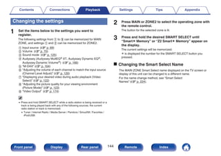 Changing the settings
1 Set the items below to the settings you want to
register.
The following settings from A to I can be memorized for MAIN
ZONE, and settings A and B can be memorized for ZONE2.
A Input source (v p. 69)
B Volume (v p. 70)
C Sound mode (v p. 125)
D Audyssey (Audyssey MultEQ® XT, Audyssey Dynamic EQ®,
Audyssey Dynamic Volume®) (v p. 166)
E “M-DAX” (v p. 164)
F “Adjusting the volume of each channel to match the input source
(Channel Level Adjust)” (v p. 120)
G “Displaying your desired video during audio playback (Video
Select)” (v p. 122)
H “Adjusting the picture quality for your viewing environment
(Picture Mode)” (v p. 123)
I “Video Output” (v p. 174)
0 Press and hold SMART SELECT while a radio station is being received or a
track is being played back with any of the following sources, the current
radio station or track is memorized.
0 Tuner / Internet Radio / Media Server / Pandora / SiriusXM / Favorites /
iPod/USB
2 Press MAIN or ZONE2 to select the operating zone with
the remote control.
The button for the selected zone is lit.
3 Press and hold the desired SMART SELECT until
“Smartz Memory” or “Z2 Smartz Memory” appear on
the display.
The current settings will be memorized.
z is displayed the number for the SMART SELECT button you
pressed.
o Changing the Smart Select Name
The MAIN ZONE Smart Select name displayed on the TV screen or
display of this unit can be changed to a different name.
For the name change method, see “Smart Select
Names” (v p. 224).
Contents Connections Playback Settings Tips Appendix
144
Front panel Display Rear panel Remote Index
 