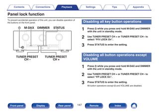 Panel lock function
To prevent accidental operation of this unit, you can disable operation of
the buttons on the front panel.
.
TUNER PRESET
CH –
TUNER PRESET
CH +
X M-DAX DIMMER STATUS
Disabling all key button operations
1 Press X while you press and hold M-DAX and DIMMER
with the unit in standby mode.
2 Use TUNER PRESET CH + or TUNER PRESET CH - to
select “P/V LOCK On”.
3 Press STATUS to enter the setting.
Disabling all button operations except
VOLUME
1 Press X while you press and hold M-DAX and DIMMER
with the unit in standby mode.
2 Use TUNER PRESET CH + or TUNER PRESET CH - to
select “FP LOCK On”.
3 Press STATUS to enter the setting.
All button operations except X and VOLUME are disabled.
Contents Connections Playback Settings Tips Appendix
147
Front panel Display Rear panel Remote Index
 