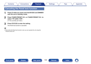 Canceling the Panel lock function
1 Press X while you press and hold M-DAX and DIMMER
with the unit in standby mode.
2 Press TUNER PRESET CH + or TUNER PRESET CH - to
select “FP LOCK zOff”.
(z The currently set mode.)
3 Press STATUS to enter the setting.
The Panel lock function is canceled.
0 Even when the Panel lock function is set, you can operate the unit using the
remote control unit.
Contents Connections Playback Settings Tips Appendix
148
Front panel Display Rear panel Remote Index
 