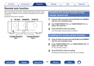 Remote lock function
When connecting an IR receiver, enable the Remote lock function. When
the function is enabled, you can not perform operations with the remote
control unit.
By default, this function is disabled.
.
TUNER PRESET
CH –
TUNER PRESET
CH +
X M-DAX DIMMER STATUS
Disabling the sensor function of the
remote control unit
1 Press X while you press and hold M-DAX and DIMMER
with the unit in standby mode.
2 Use TUNER PRESET CH + or TUNER PRESET CH - to
select “RC LOCK On”.
3 Press STATUS to enter the setting.
The infrared light receiving function is disabled.
Enabling the remote sensor function
1 Press X while you press and hold M-DAX and DIMMER
with the unit in standby mode.
2 Press TUNER PRESET CH + or TUNER PRESET CH - to
select “RC LOCK zOff”.
(z The currently set mode.)
3 Press STATUS to enter the setting.
Infrared light receiving function on the main unit is enabled.
Contents Connections Playback Settings Tips Appendix
149
Front panel Display Rear panel Remote Index
 