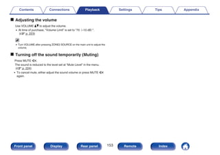 o Adjusting the volume
Use VOLUME df to adjust the volume.
0 At time of purchase, “Volume Limit” is set to “70
（–10 dB）
”.
(v p. 223)
0 Turn VOLUME after pressing ZONE2 SOURCE on the main unit to adjust the
volume.
o Turning off the sound temporarily (Muting)
Press MUTE :.
The sound is reduced to the level set at “Mute Level” in the menu.
(v p. 224)
0 To cancel mute, either adjust the sound volume or press MUTE :
again.
Contents Connections Playback Settings Tips Appendix
153
Front panel Display Rear panel Remote Index
 