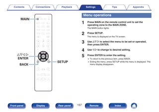 .
CBL/SAT
GAME
DVD
AUX1 MEDIA
PLAYER
Blu-ray
TV AUDIO
iPod/USB Bluetooth
TUNER
INTERNET
RADIO
ONLINE
MUSIC
AUX2
CD
SOUND MODE
TUNE +
-
TUNE
SMART SELECT
1 2 3 4
PURE
MOVIE GAME
MUSIC
INFO OPTION
CH / PAGE VOLUME
MUTE
ECO
ZONE SELECT
SLEEP
ZONE2
POWER
BACK SETUP
ENTER
MAIN
uio p
ENTER
SETUP
BACK
MAIN
Menu operations
1 Press MAIN on the remote control unit to set the
operating zone to the MAIN ZONE.
The MAIN button lights.
2 Press SETUP.
The menu is displayed on the TV screen.
3 Use ui p to select the menu to be set or operated,
then press ENTER.
4 Use o p to change to desired setting.
5 Press ENTER to enter the setting.
0 To return to the previous item, press BACK.
0 Exiting the menu, press SETUP while the menu is displayed. The
menu display disappears.
Contents Connections Playback Settings Tips Appendix
157
Front panel Display Rear panel Remote Index
 