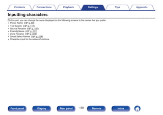Inputting characters
On this unit, you can change the name displayed on the following screens to the names that you prefer.
0 Preset Name (v p. 89)
0 Text Search (v p. 117)
0 Source Rename (v p. 187)
0 Friendly Name (v p. 217)
0 Zone Rename (v p. 224)
0 Smart Select Names (v p. 224)
0 Character input for the network functions
Contents Connections Playback Settings Tips Appendix
158
Front panel Display Rear panel Remote Index
 