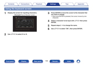 Using the keyboard screen
1 Display the screen for inputting characters.
GExampleH “Source Rename” screen
.
Inputs/Source Rename
Changes the display name for this source
CBL/SAT
A
N
0
$
B
O
1
%
C
P
2
&
D
Q
3
‘
E
R
4
(
F
S
5
)
G
T
6
*
H
U
7
+
I
V
8
,
J
W
9
;
K
X
!
<
L
Y
“
=
M
Z
#
>
CBL/SAT
Clear
Clear Insert
Insert Delete
Delete
a / A
a / A Space
Space Cancel
Cancel O K
O K
2 Use uio p to select , or ..
3 Press ENTER to move the cursor to the character that
you wish to change.
0 Each time ENTER is pressed, the cursor moves by one
character.
4 Select a character to be input with uio p then press
ENTER.
5 Repeat steps 2 - 4 to change the name.
6 Use uio p to select “OK”, then press ENTER.
Contents Connections Playback Settings Tips Appendix
159
Front panel Display Rear panel Remote Index
 