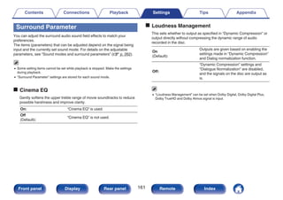 Surround Parameter
You can adjust the surround audio sound field effects to match your
preferences.
The items (parameters) that can be adjusted depend on the signal being
input and the currently set sound mode. For details on the adjustable
parameters, see “Sound modes and surround parameters” (v p. 262).
0 Some setting items cannot be set while playback is stopped. Make the settings
during playback.
0 “Surround Parameter” settings are stored for each sound mode.
o Cinema EQ
Gently softens the upper treble range of movie soundtracks to reduce
possible harshness and improve clarity.
On: “Cinema EQ” is used.
Off
(Default):
“Cinema EQ” is not used.
o Loudness Management
This sets whether to output as specified in “Dynamic Compression” or
output directly without compressing the dynamic range of audio
recorded in the disc.
On
(Default):
Outputs are given based on enabling the
settings made in “Dynamic Compression”
and Dialog normalization function.
Off:
“Dynamic Compression” settings and
“Dialogue Normalization” are disabled,
and the signals on the disc are output as
is.
0 “Loudness Management” can be set when Dolby Digital, Dolby Digital Plus,
Dolby TrueHD and Dolby Atmos signal is input.
Contents Connections Playback Settings Tips Appendix
161
Front panel Display Rear panel Remote Index
 