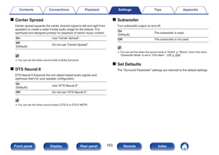 o Center Spread
Center spread expands the center channel signal to left and right front
speakers to create a wider frontal audio image for the listener. It is
optimized and designed primary for playback of stereo music content.
On: Use “Center Spread”.
Off
(Default):
Do not use “Center Spread”.
0 You can set this when sound mode is Dolby Surround.
o DTS Neural:X
DTS Neural:X Expands the non-object based audio signals and
optimizes them for your speaker configuration.
On
(Default):
Use “DTS Neural:X”.
Off: Do not use “DTS Neural:X”.
0 You can set this when sound mode is DTS:X or DTS:X MSTR.
o Subwoofer
Turn subwoofer output on and off.
On
(Default):
The subwoofer is used.
Off: The subwoofer is not used.
0 You can set this when the sound mode is “Direct” or “Stereo” and in the menu
“Subwoofer Mode” is set to “LFE+Main”. (v p. 209)
o Set Defaults
The “Surround Parameter” settings are returned to the default settings.
Contents Connections Playback Settings Tips Appendix
163
Front panel Display Rear panel Remote Index
 