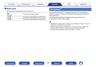 o Mute Level
Set the amount of attenuation when muting is on.
Full
(Default):
The sound is muted entirely.
–40 dB : The sound is attenuated by 40 dB down.
–20 dB : The sound is attenuated by 20 dB down.
Audyssey®
Set Audyssey MultEQ® XT, Audyssey Dynamic EQ® and Audyssey
Dynamic Volume®. These can be selected after Audyssey® Setup has
been performed.
For additional information on Audyssey technology, please see
“Explanation of terms” (v p. 268).
0 “MultEQ® XT”, “Dynamic EQ”, “Reference Level Offset” and “Dynamic Volume”
settings are stored for each input source.
0 When the sound mode is in the “Direct” or “Pure Direct” mode, “MultEQ® XT”,
“Dynamic EQ” and “Dynamic Volume” settings cannot be configured.
0 This cannot be set when the input mode is set to “7.1CH IN”.
Contents Connections Playback Settings Tips Appendix
166
Front panel Display Rear panel Remote Index
 