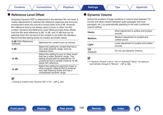 o Reference Level Offset
Audyssey Dynamic EQ® is referenced to the standard film mix level. It
makes adjustments to maintain the reference response and surround
envelopment when the volume is turned down from 0 dB. However,
film reference level is not always used in music or other non-film
content. Dynamic EQ Reference Level Offset provides three offsets
from the film level reference (5 dB, 10 dB, and 15 dB) that can be
selected when the mix level of the content is not within the standard.
Recommended setting levels for content are shown below.
0 dB (Film Reference)
(Default):
Optimized for content such as movies.
5 dB :
Select this setting for content that has a
very wide dynamic range, such as
classical music.
10 dB :
Select this setting for jazz or other music
that has a wider dynamic range. This
setting should also be selected for TV
content as that is usually mixed at 10 dB
below film reference.
15 dB :
Select this setting for pop/rock music or
other program material that is mixed at
very high listening levels and has a
compressed dynamic range.
0 Setting is enabled when “Dynamic EQ” is “On”. (v p. 167)
o Dynamic Volume
Solves the problem of large variations in volume level between TV,
movies and other content (between quiet passages and loud
passages, etc.) by automatically adjusting to the user’s preferred
volume setting.
Heavy:
Most adjustment to softest and loudest
sounds.
Medium:
Medium adjustment to loudest and
softest sound.
Light:
Least adjustment to loudest and softest
sounds.
Off
(Default):
Do not use Dynamic Volume.
0 If “Dynamic Volume” is set to “Yes” in “Audyssey® Setup”, the setting is
automatically changed to “Medium”. (v p. 190)
Contents Connections Playback Settings Tips Appendix
168
Front panel Display Rear panel Remote Index
 