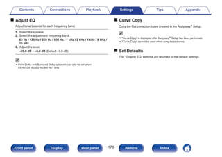 o Adjust EQ
Adjust tonal balance for each frequency band.
1. Select the speaker.
2. Select the adjustment frequency band.
63 Hz / 125 Hz / 250 Hz / 500 Hz / 1 kHz / 2 kHz / 4 kHz / 8 kHz /
16 kHz
3. Adjust the level.
–20.0 dB – +6.0 dB (Default : 0.0 dB)
0 Front Dolby and Surround Dolby speakers can only be set when
63 Hz/125 Hz/250 Hz/500 Hz/1 kHz.
o Curve Copy
Copy the Flat correction curve created in the Audyssey® Setup.
0 “Curve Copy” is displayed after Audyssey® Setup has been performed.
0 “Curve Copy” cannot be used when using headphones.
o Set Defaults
The “Graphic EQ” settings are returned to the default settings.
Contents Connections Playback Settings Tips Appendix
170
Front panel Display Rear panel Remote Index
 
