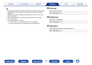 0 The two special adjustment modes, ISF Day and ISF Night, should be used by
a certified technician to adjust the color calibration to match the installation
conditions.
We recommend that the settings and adjustments be carried out by an ISF-
certified technician.
0 These settings can also be configured using “Picture Mode” in the option
menu. (v p. 123)
0 The default settings are as follows.
0 For “Online Music” and “iPod/USB” input sources: Streaming
0 For input sources other than “Online Music” and “iPod/USB”: Off
o Contrast
Adjust picture contrast.
-50 – +50 (Default : 0)
o Brightness
Adjust picture brightness.
-50 – +50 (Default : 0)
o Saturation
Adjust picture chroma level (color saturation).
-50 – +50 (Default : 0)
Contents Connections Playback Settings Tips Appendix
172
Front panel Display Rear panel Remote Index
 