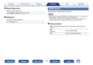 o Noise Reduction
Reduce overall video noise.
Low / Medium / High / Off (Default : Off)
o Enhancer
Emphasize picture sharpness.
0 – +12 (Default : 0)
HDMI Setup
Make settings for HDMI video/audio output.
NOTE
0 When “HDMI Control” and “HDMI Pass Through” is set to “On”, it consumes more
standby power. (“HDMI Control” (v p. 175), “HDMI Pass
Through” (v p. 176)) If you are not using this unit for an extended period, it is
recommended that you unplug the power cord from the power outlet.
o Auto Lip Sync
Make automatic compensation for timing shift in audio and video
output.
On
(Default):
Correct automatically.
Off: Do not correct automatically.
Contents Connections Playback Settings Tips Appendix
173
Front panel Display Rear panel Remote Index
 