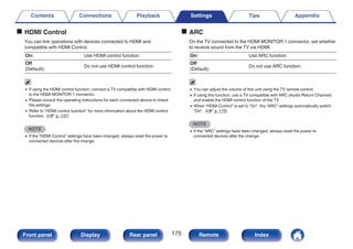 o HDMI Control
You can link operations with devices connected to HDMI and
compatible with HDMI Control.
On: Use HDMI control function.
Off
(Default):
Do not use HDMI control function.
0 If using the HDMI control function, connect a TV compatible with HDMI control
to the HDMI MONITOR 1 connector.
0 Please consult the operating instructions for each connected device to check
the settings.
0 Refer to “HDMI control function” for more information about the HDMI control
function. (v p. 137)
NOTE
0 If the “HDMI Control” settings have been changed, always reset the power to
connected devices after the change.
o ARC
On the TV connected to the HDMI MONITOR 1 connector, set whether
to receive sound from the TV via HDMI.
On: Use ARC function.
Off
(Default):
Do not use ARC function.
0 You can adjust the volume of this unit using the TV remote control.
0 If using this function, use a TV compatible with ARC (Audio Return Channel)
and enable the HDMI control function of the TV.
0 When “HDMI Control” is set to “On”, the “ARC” settings automatically switch
“On”. (v p. 175)
NOTE
0 If the “ARC” settings have been changed, always reset the power to
connected devices after the change.
Contents Connections Playback Settings Tips Appendix
175
Front panel Display Rear panel Remote Index
 