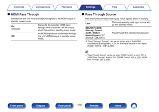 o HDMI Pass Through
Selects how this unit will transmit HDMI signals to the HDMI output in
standby power mode.
On
(Default):
Transmits the selected HDMI input
through the AV receiver’s HDMI output
when this unit is in standby power mode.
Off:
No HDMI signals are transmitted through
this unit’s HDMI output in standby power
mode.
o Pass Through Source
Sets the HDMI connector that inputs HDMI signals when in standby.
Last:
The most recently used input source will
go into standby mode.
CBL/SAT / DVD /
Blu-ray / Game /
AUX1 / AUX2 /
Media Player / CDz
(Default : CBL/SAT):
Pass through the selected input source.
z“Pass Through Source” can be set when any of the HDMI
connectors is assigned to “CD” for the input source in the “Input
Assign” setting. (v p. 185)
0 “Pass Through Source” can be set when “HDMI Control” is set to “On” or
“HDMI Pass Through” is set to “On”. (“HDMI Control” (v p. 175), “HDMI
Pass Through” (v p. 176))
Contents Connections Playback Settings Tips Appendix
176
Front panel Display Rear panel Remote Index
 
