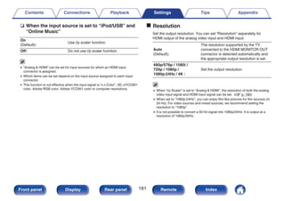 n When the input source is set to “iPod/USB” and
“Online Music”
On
(Default):
Use i/p scaler function.
Off: Do not use i/p scaler function.
0 “Analog & HDMI” can be set for input sources for which an HDMI input
connector is assigned.
0 Which items can be set depend on the input source assigned to each input
connector.
0 This function is not effective when the input signal is “x.v.Color”, 3D, sYCC601
color, Adobe RGB color, Adobe YCC601 color or computer resolutions.
o Resolution
Set the output resolution. You can set “Resolution” separately for
HDMI output of the analog video input and HDMI input.
Auto
(Default):
The resolution supported by the TV
connected to the HDMI MONITOR OUT
connector is detected automatically and
the appropriate output resolution is set.
480p/576p / 1080i /
720p / 1080p /
1080p:24Hz / 4K :
Set the output resolution.
0 When “i/p Scaler” is set to “Analog & HDMI”, the resolution of both the analog
video input signal and HDMI input signal can be set. (v p. 180)
0 When set to “1080p:24Hz”, you can enjoy film-like pictures for film sources (in
24 Hz). For video sources and mixed sources, we recommend setting the
resolution to “1080p”.
0 It is not possible to convert a 50 Hz signal into 1080p/24Hz. It is output at a
resolution of 1080p/50Hz.
Contents Connections Playback Settings Tips Appendix
181
Front panel Display Rear panel Remote Index
 
