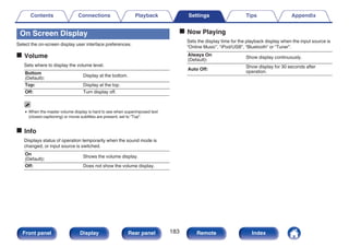 On Screen Display
Select the on-screen display user interface preferences.
o Volume
Sets where to display the volume level.
Bottom
(Default):
Display at the bottom.
Top: Display at the top.
Off: Turn display off.
0 When the master volume display is hard to see when superimposed text
(closed captioning) or movie subtitles are present, set to “Top”.
o Info
Displays status of operation temporarily when the sound mode is
changed, or input source is switched.
On
(Default):
Shows the volume display.
Off: Does not show the volume display.
o Now Playing
Sets the display time for the playback display when the input source is
“Online Music”, “iPod/USB”, “Bluetooth” or “Tuner”.
Always On
(Default):
Show display continuously.
Auto Off:
Show display for 30 seconds after
operation.
Contents Connections Playback Settings Tips Appendix
183
Front panel Display Rear panel Remote Index
 