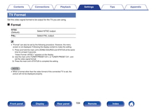 TV Format
Set the video signal format to be output for the TV you are using.
o Format
NTSC
(Default):
Select NTSC output.
PAL: Select PAL output.
0 “Format” can also be set by the following procedure. However, the menu
screen is not displayed. Following the display content to make the setting.
1. Press and hold the main unit’s ZONE2 SOURCE and STATUS at the same
time for at least 3 seconds.
“Video Format <NTSC>” appears on the display.
2. Use the main unit’s TUNER PRESET CH + or TUNER PRESET CH - and
set the video signal format.
3. Press the main unit’s STATUS to complete the setting.
NOTE
0 When a format other than the video format of the connected TV is set, the
picture will not be displayed properly.
Contents Connections Playback Settings Tips Appendix
184
Front panel Display Rear panel Remote Index
 